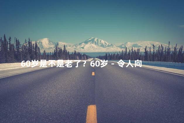 60岁是不是老了？60岁 - 令人向往的年龄！